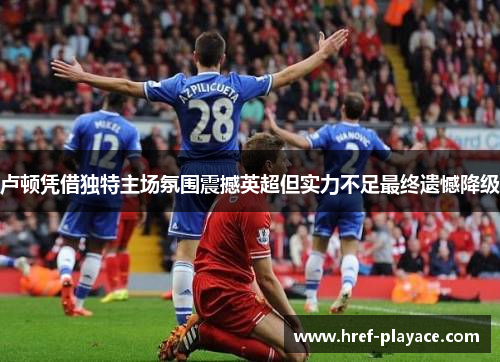 卢顿凭借独特主场氛围震撼英超但实力不足最终遗憾降级