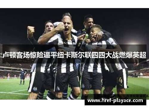 卢顿客场惊险逼平纽卡斯尔联四四大战燃爆英超