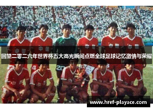回望二零二六年世界杯五大高光瞬间点燃全球足球记忆激情与荣耀